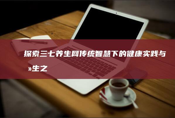 探索三七养生网：传统智慧下的健康实践与养生之道